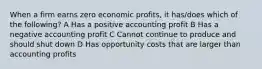 When a firm earns zero economic profits, it has/does which of the following? A Has a positive accounting profit B Has a negative accounting profit C Cannot continue to produce and should shut down D Has opportunity costs that are larger than accounting profits