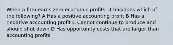 When a firm earns zero economic profits, it has/does which of the following? A Has a positive accounting profit B Has a negative accounting profit C Cannot continue to produce and should shut down D Has opportunity costs that are larger than accounting profits