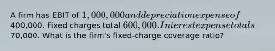 A firm has EBIT of 1,000,000 and depreciation expense of400,000. Fixed charges total 600,000. Interest expense totals70,000. What is the firm's fixed-charge coverage ratio?