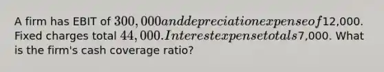 A firm has EBIT of 300,000 and depreciation expense of12,000. Fixed charges total 44,000. Interest expense totals7,000. What is the firm's cash coverage ratio?