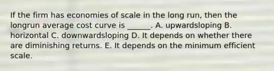 If the firm has economies of scale in the long run, then the longrun average cost curve is ______. A. upwardsloping B. horizontal C. downwardsloping D. It depends on whether there are diminishing returns. E. It depends on the minimum efficient scale.