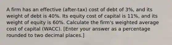 A firm has an effective (after-tax) cost of debt of 3%, and its weight of debt is 40%. Its equity cost of capital is 11%, and its weight of equity is 60%. Calculate the firm's weighted average cost of capital (WACC). [Enter your answer as a percentage rounded to two decimal places.]