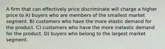 A firm that can effectively price discriminate will charge a higher price to A) buyers who are members of the smallest market segment. B) customers who have the more elastic demand for the product. C) customers who have the more inelastic demand for the product. D) buyers who belong to the largest market segment.