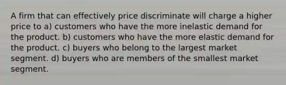 A firm that can effectively price discriminate will charge a higher price to a) customers who have the more inelastic demand for the product. b) customers who have the more elastic demand for the product. c) buyers who belong to the largest market segment. d) buyers who are members of the smallest market segment.