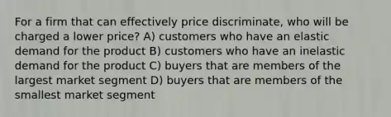 For a firm that can effectively price discriminate, who will be charged a lower price? A) customers who have an elastic demand for the product B) customers who have an inelastic demand for the product C) buyers that are members of the largest market segment D) buyers that are members of the smallest market segment