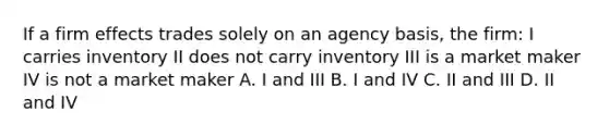 If a firm effects trades solely on an agency basis, the firm: I carries inventory II does not carry inventory III is a market maker IV is not a market maker A. I and III B. I and IV C. II and III D. II and IV