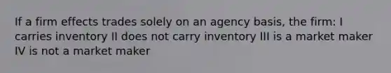 If a firm effects trades solely on an agency basis, the firm: I carries inventory II does not carry inventory III is a market maker IV is not a market maker