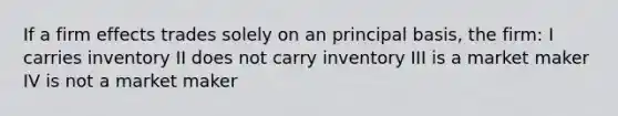 If a firm effects trades solely on an principal basis, the firm: I carries inventory II does not carry inventory III is a market maker IV is not a market maker