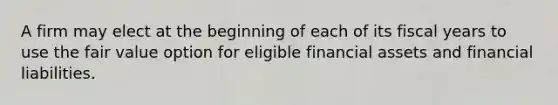 A firm may elect at the beginning of each of its fiscal years to use the fair value option for eligible financial assets and financial liabilities.