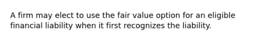 A firm may elect to use the fair value option for an eligible financial liability when it first recognizes the liability.