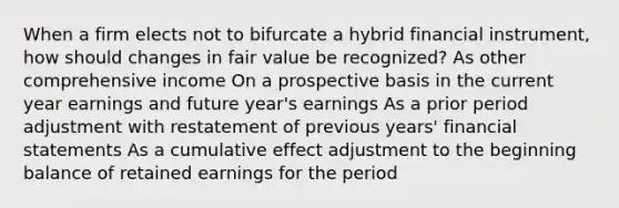 When a firm elects not to bifurcate a hybrid financial instrument, how should changes in fair value be recognized? As other comprehensive income On a prospective basis in the current year earnings and future year's earnings As a prior period adjustment with restatement of previous years' financial statements As a cumulative effect adjustment to the beginning balance of retained earnings for the period