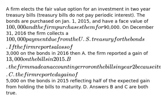 A firm elects the fair value option for an investment in two year treasury bills (treasury bills do not pay periodic interest). The bonds are purchased on Jan. 1, 2015, and have a face value of 100,000 and the firm purchases them for90,000. On December 31, 2016 the firm collects a 100,000 payment due from the U.S. treasury for the bonds. If the firm reports a loss of3,000 on the bonds in 2016 then A. the firm reported a gain of 13,000 on the bills in 2015. B. the firm made an accounting error on the bills in year 2 because it made money on the bills. C. the firm reported a gain of5,000 on the bonds in 2015 reflecting half of the expected gain from holding the bills to maturity. D. Answers B and C are both true.