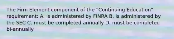 The Firm Element component of the "Continuing Education" requirement: A. is administered by FINRA B. is administered by the SEC C. must be completed annually D. must be completed bi-annually