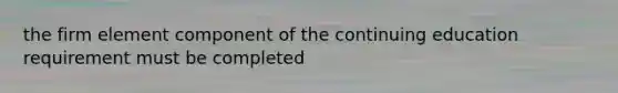 the firm element component of the continuing education requirement must be completed