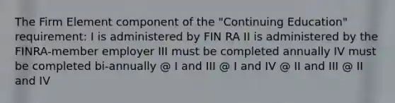 The Firm Element component of the "Continuing Education" requirement: I is administered by FIN RA II is administered by the FINRA-member employer III must be completed annually IV must be completed bi-annually @ I and III @ I and IV @ II and III @ II and IV