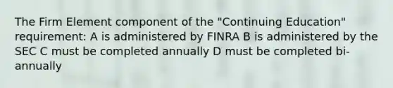 The Firm Element component of the "Continuing Education" requirement: A is administered by FINRA B is administered by the SEC C must be completed annually D must be completed bi-annually