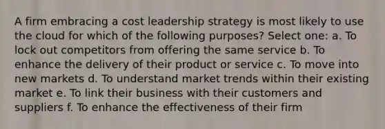 A firm embracing a cost leadership strategy is most likely to use the cloud for which of the following purposes? Select one: a. To lock out competitors from offering the same service b. To enhance the delivery of their product or service c. To move into new markets d. To understand market trends within their existing market e. To link their business with their customers and suppliers f. To enhance the effectiveness of their firm