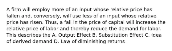 A firm will employ more of an input whose relative price has fallen and, conversely, will use less of an input whose relative price has risen. Thus, a fall in the price of capital will increase the relative price of labor and thereby reduce the demand for labor. This describes the A. Output Effect B. Substitution Effect C. Idea of derived demand D. Law of diminishing returns