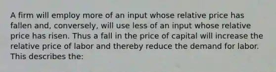 A firm will employ more of an input whose relative price has fallen and, conversely, will use less of an input whose relative price has risen. Thus a fall in the price of capital will increase the relative price of labor and thereby reduce the demand for labor. This describes the: