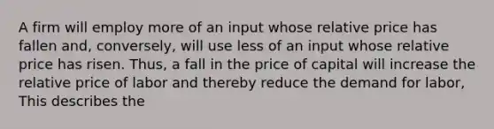 A firm will employ more of an input whose relative price has fallen and, conversely, will use less of an input whose relative price has risen. Thus, a fall in the price of capital will increase the relative price of labor and thereby reduce the demand for labor, This describes the