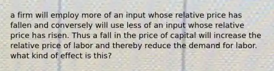 a firm will employ more of an input whose relative price has fallen and conversely will use less of an input whose relative price has risen. Thus a fall in the price of capital will increase the relative price of labor and thereby reduce the demand for labor. what kind of effect is this?