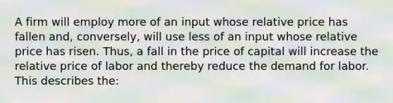 A firm will employ more of an input whose relative price has fallen and, conversely, will use less of an input whose relative price has risen. Thus, a fall in the price of capital will increase the relative price of labor and thereby reduce the demand for labor. This describes the: