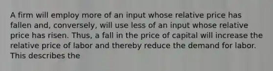 A firm will employ more of an input whose relative price has fallen and, conversely, will use less of an input whose relative price has risen. Thus, a fall in the price of capital will increase the relative price of labor and thereby reduce the demand for labor. This describes the