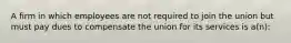 A firm in which employees are not required to join the union but must pay dues to compensate the union for its services is a(n):