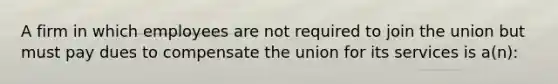 A firm in which employees are not required to join the union but must pay dues to compensate the union for its services is a(n):