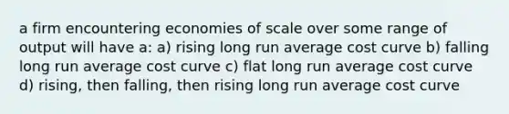 a firm encountering economies of scale over some range of output will have a: a) rising long run average cost curve b) falling long run average cost curve c) flat long run average cost curve d) rising, then falling, then rising long run average cost curve