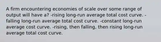 A firm encountering economies of scale over some range of output will have a? -rising long-run average total cost curve. -falling long-run average total cost curve. -constant long-run average cost curve. -rising, then falling, then rising long-run average total cost curve.