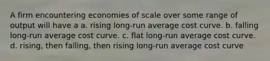 A firm encountering economies of scale over some range of output will have a a. rising long-run average cost curve. b. falling long-run average cost curve. c. flat long-run average cost curve. d. rising, then falling, then rising long-run average cost curve