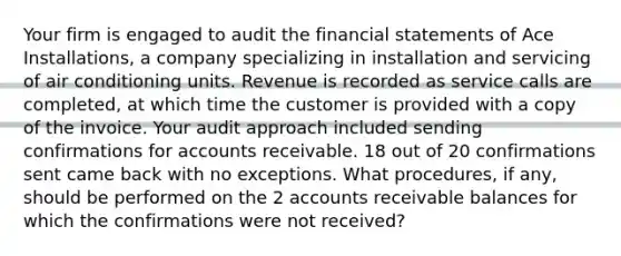 Your firm is engaged to audit the financial statements of Ace Installations, a company specializing in installation and servicing of air conditioning units. Revenue is recorded as service calls are completed, at which time the customer is provided with a copy of the invoice. Your audit approach included sending confirmations for accounts receivable. 18 out of 20 confirmations sent came back with no exceptions. What procedures, if any, should be performed on the 2 accounts receivable balances for which the confirmations were not received?