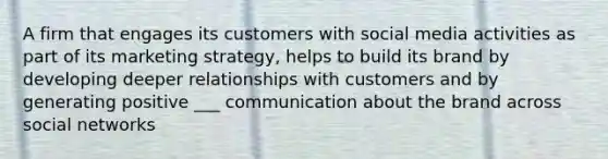 A firm that engages its customers with social media activities as part of its marketing strategy, helps to build its brand by developing deeper relationships with customers and by generating positive ___ communication about the brand across social networks