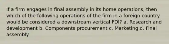 If a firm engages in final assembly in its home operations, then which of the following operations of the firm in a foreign country would be considered a downstream vertical FDI? a. Research and development b. Components procurement c. Marketing d. Final assembly