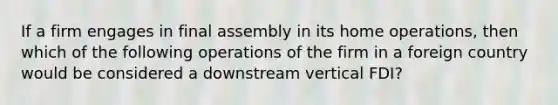 If a firm engages in final assembly in its home operations, then which of the following operations of the firm in a foreign country would be considered a downstream vertical FDI?