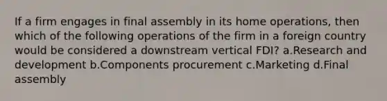 If a firm engages in final assembly in its home operations, then which of the following operations of the firm in a foreign country would be considered a downstream vertical FDI? a.Research and development b.Components procurement c.Marketing d.Final assembly