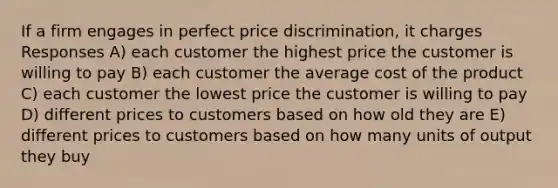 If a firm engages in perfect price discrimination, it charges Responses A) each customer the highest price the customer is willing to pay B) each customer the average cost of the product C) each customer the lowest price the customer is willing to pay D) different prices to customers based on how old they are E) different prices to customers based on how many units of output they buy