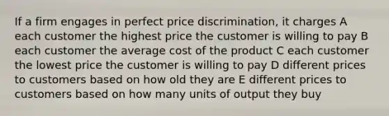 If a firm engages in perfect price discrimination, it charges A each customer the highest price the customer is willing to pay B each customer the average cost of the product C each customer the lowest price the customer is willing to pay D different prices to customers based on how old they are E different prices to customers based on how many units of output they buy