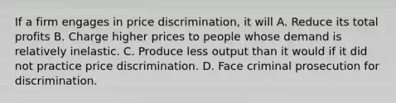 If a firm engages in price discrimination, it will A. Reduce its total profits B. Charge higher prices to people whose demand is relatively inelastic. C. Produce less output than it would if it did not practice price discrimination. D. Face criminal prosecution for discrimination.