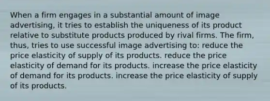 When a firm engages in a substantial amount of image advertising, it tries to establish the uniqueness of its product relative to substitute products produced by rival firms. The firm, thus, tries to use successful image advertising to: reduce the price elasticity of supply of its products. reduce the price elasticity of demand for its products. increase the price elasticity of demand for its products. increase the price elasticity of supply of its products.