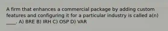 A firm that enhances a commercial package by adding custom features and configuring it for a particular industry is called a(n) ____. A) BRE B) IRH C) OSP D) VAR