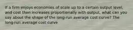 If a firm enjoys economies of scale up to a certain output​ level, and cost then increases proportionally with​ output, what can you say about the shape of the​ long-run average cost​ curve? The​ long-run average cost curve