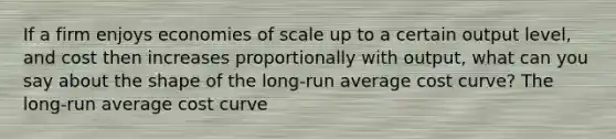 If a firm enjoys economies of scale up to a certain output​ level, and cost then increases proportionally with​ output, what can you say about the shape of the​ long-run average cost​ curve? The​ long-run average cost curve