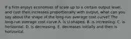 If a firm enjoys economies of scale up to a certain output​ level, and cost then increases proportionally with​ output, what can you say about the shape of the​ long-run average cost​ curve? The​ long-run average cost curve A. is​ U-shaped. B. is increasing. C. is horizontal. D. is decreasing. E. decreases initially and then is horizontal.