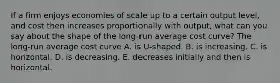 If a firm enjoys economies of scale up to a certain output​ level, and cost then increases proportionally with​ output, what can you say about the shape of the​ long-run average cost​ curve? The​ long-run average cost curve A. is​ U-shaped. B. is increasing. C. is horizontal. D. is decreasing. E. decreases initially and then is horizontal.