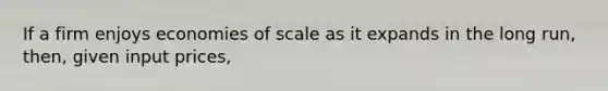 If a firm enjoys economies of scale as it expands in the long run, then, given input prices,