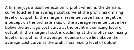 A firm enjoys a positive economic profit when: a. the demand curve touches the average cost curve at the profit-maximizing level of output. b. the marginal revenue curve has a negative intercept on the ordinate axis. c. the average revenue curve lies below the average cost curve at the profit-maximizing level of output. d. the marginal cost is declining at the profit-maximizing level of output. e. the average revenue curve lies above the average cost curve at the profit-maximizing level of output.