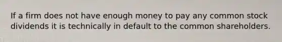 If a firm does not have enough money to pay any common stock dividends it is technically in default to the common shareholders.