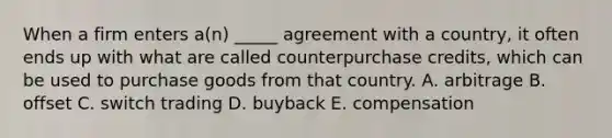 When a firm enters a(n) _____ agreement with a country, it often ends up with what are called counterpurchase credits, which can be used to purchase goods from that country. A. arbitrage B. offset C. switch trading D. buyback E. compensation